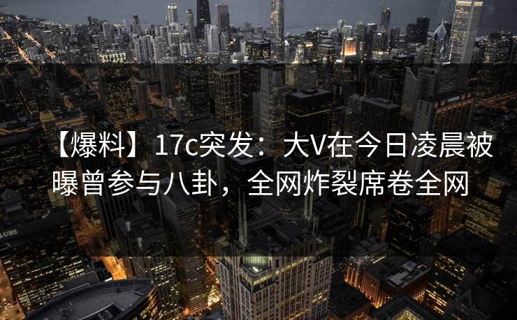 【爆料】17c突发：大V在今日凌晨被曝曾参与八卦，全网炸裂席卷全网