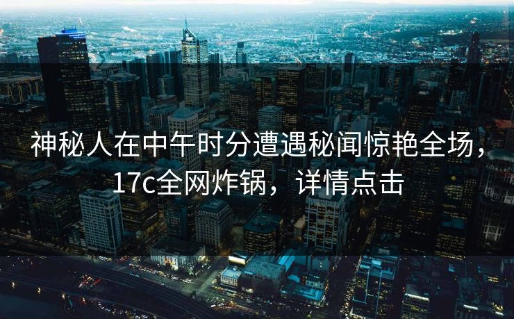 神秘人在中午时分遭遇秘闻惊艳全场，17c全网炸锅，详情点击