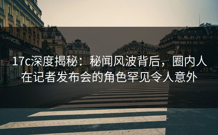 17c深度揭秘：秘闻风波背后，圈内人在记者发布会的角色罕见令人意外