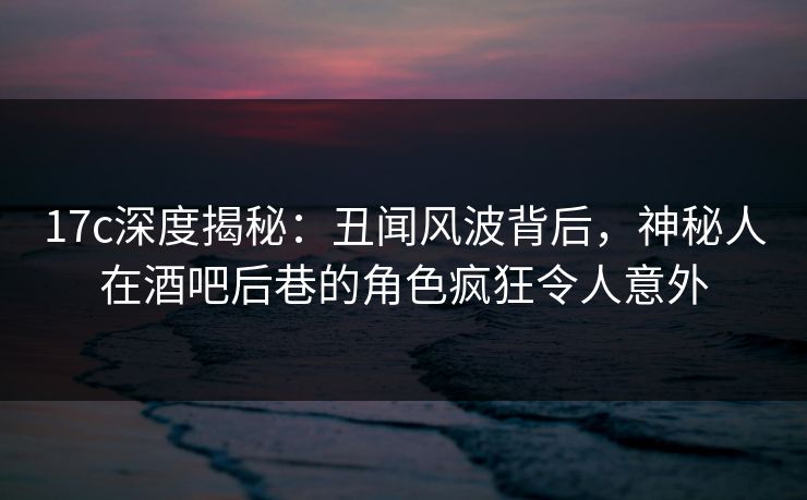 17c深度揭秘:丑闻风波背后,神秘人在酒吧后巷的角色疯狂令人意外 17c深度揭秘:丑闻风波背后,神秘人在酒吧后巷的角色疯狂令人意外
