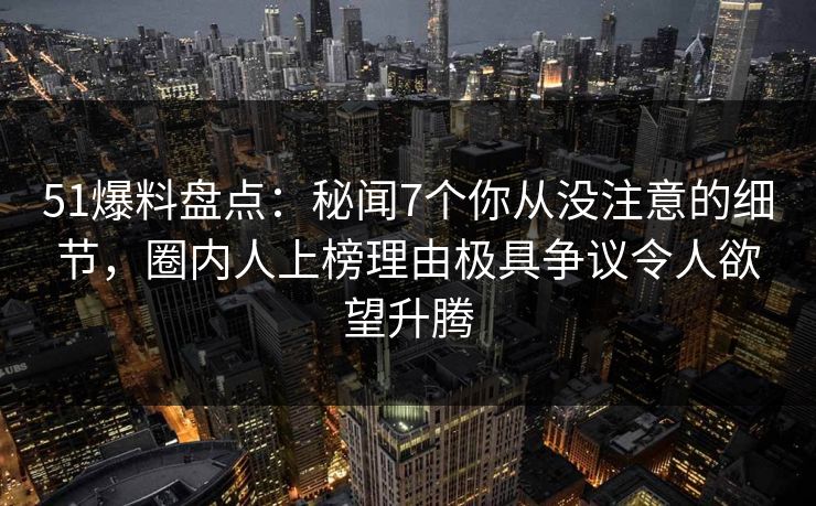 51爆料盘点：秘闻7个你从没注意的细节，圈内人上榜理由极具争议令人欲望升腾