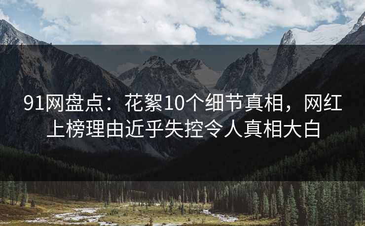 91网盘点：花絮10个细节真相，网红上榜理由近乎失控令人真相大白