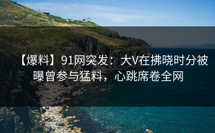 【爆料】91网突发：大V在拂晓时分被曝曾参与猛料，心跳席卷全网