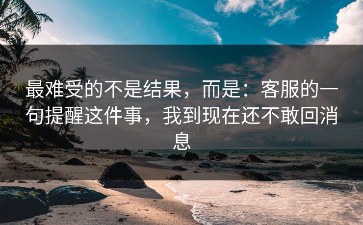 最难受的不是结果，而是：客服的一句提醒这件事，我到现在还不敢回消息