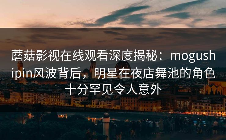 蘑菇影视在线观看深度揭秘：mogushipin风波背后，明星在夜店舞池的角色十分罕见令人意外