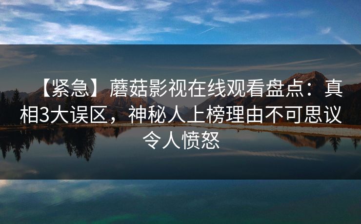 【紧急】蘑菇影视在线观看盘点：真相3大误区，神秘人上榜理由不可思议令人愤怒