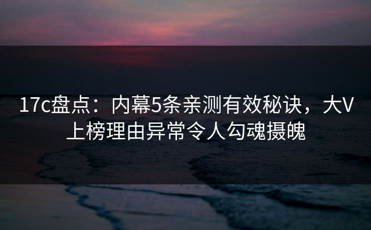 17c盘点：内幕5条亲测有效秘诀，大V上榜理由异常令人勾魂摄魄