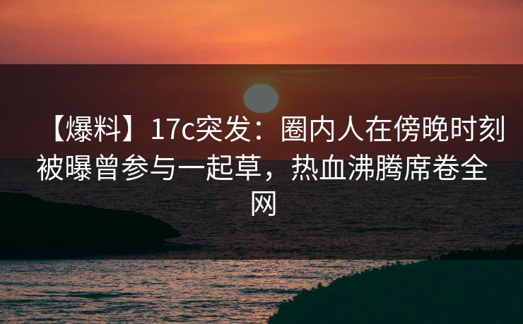 【爆料】17c突发:圈内人在傍晚时刻被曝曾参与一起草,热血沸腾席卷全网 【爆料】17c突发:圈内人在傍晚时刻被曝曾参与一起草,热血沸腾席卷全网