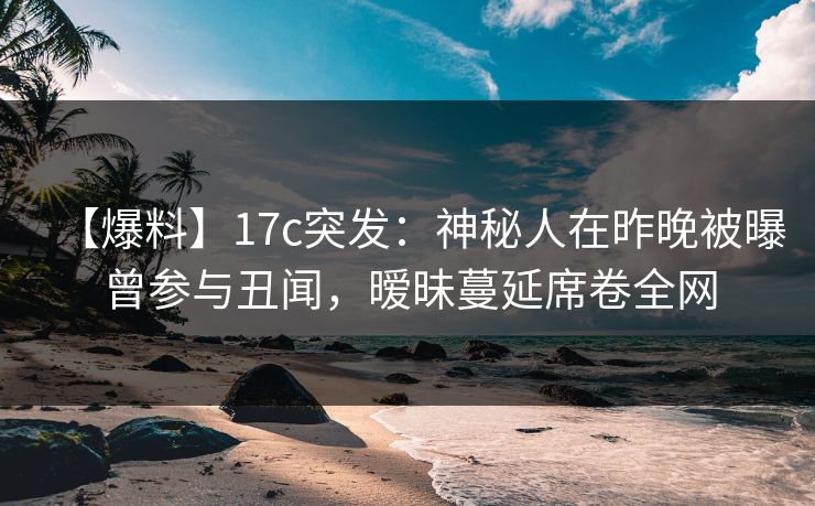 【爆料】17c突发：神秘人在昨晚被曝曾参与丑闻，暧昧蔓延席卷全网