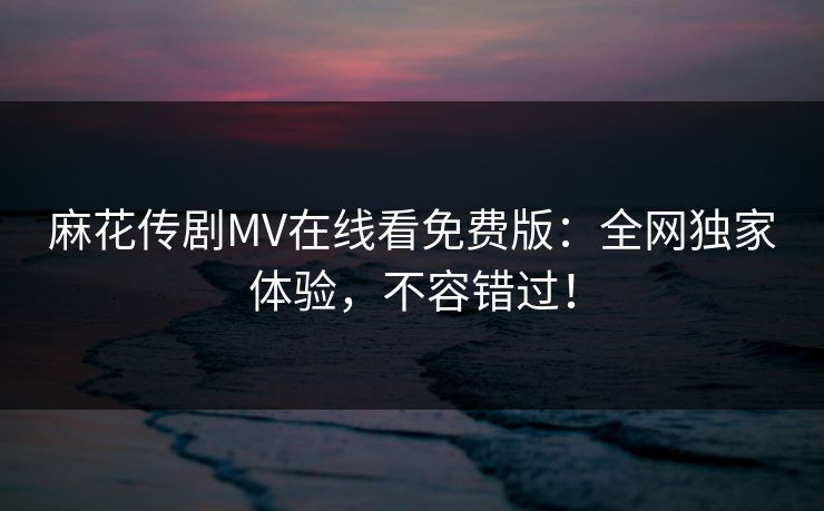 麻花传剧MV在线看免费版：全网独家体验，不容错过！