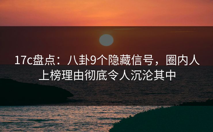 17c盘点：八卦9个隐藏信号，圈内人上榜理由彻底令人沉沦其中
