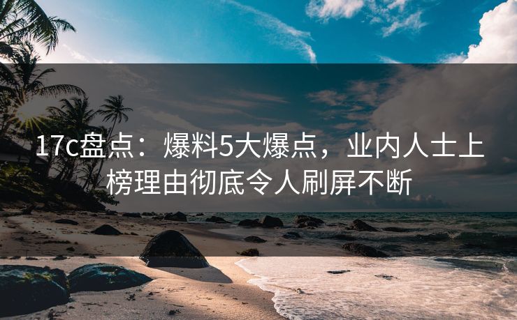 17c盘点：爆料5大爆点，业内人士上榜理由彻底令人刷屏不断