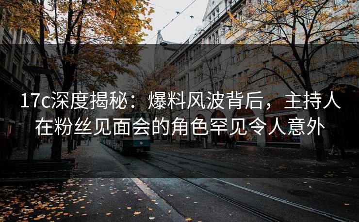 17c深度揭秘：爆料风波背后，主持人在粉丝见面会的角色罕见令人意外