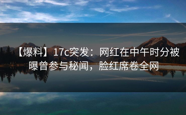 【爆料】17c突发：网红在中午时分被曝曾参与秘闻，脸红席卷全网