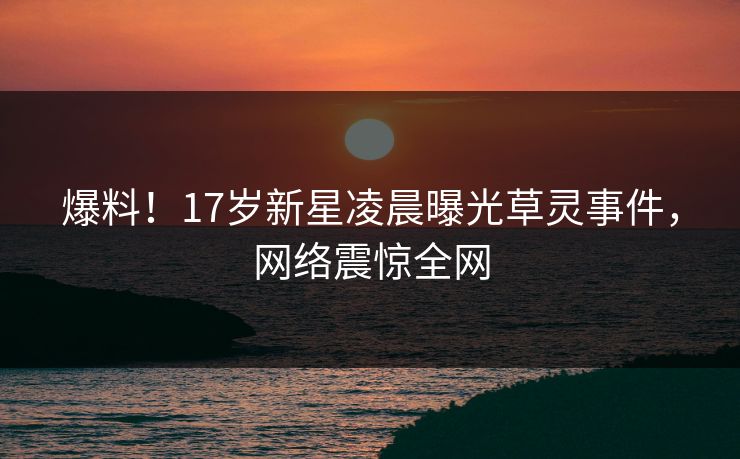 爆料！17岁新星凌晨曝光草灵事件，网络震惊全网
