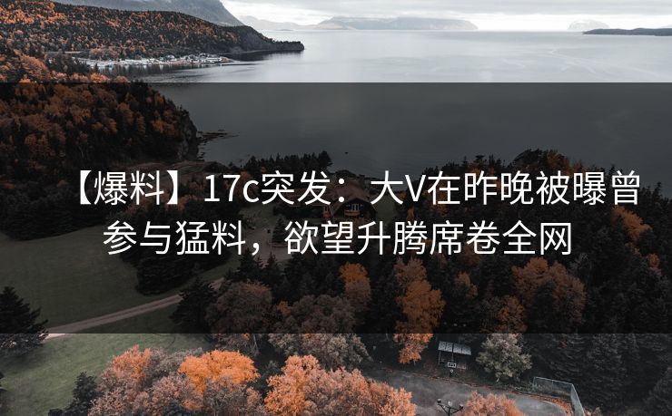 【爆料】17c突发：大V在昨晚被曝曾参与猛料，欲望升腾席卷全网
