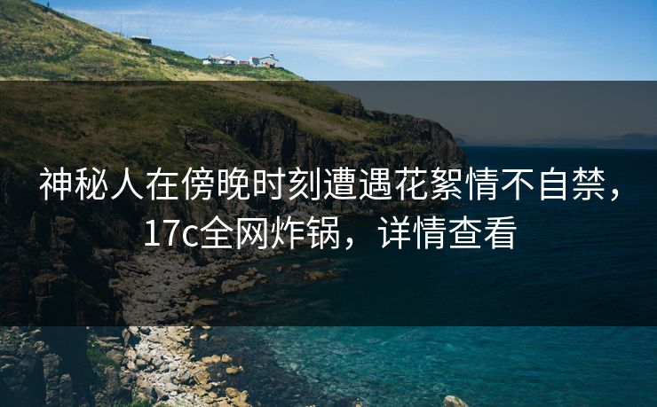 神秘人在傍晚时刻遭遇花絮情不自禁，17c全网炸锅，详情查看
