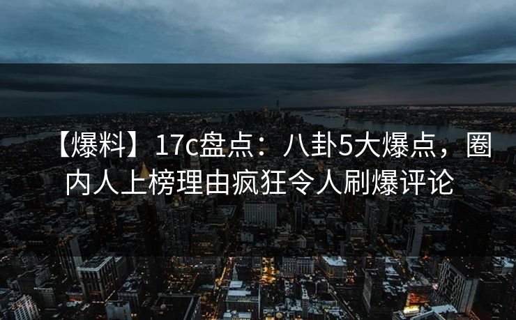 【爆料】17c盘点：八卦5大爆点，圈内人上榜理由疯狂令人刷爆评论