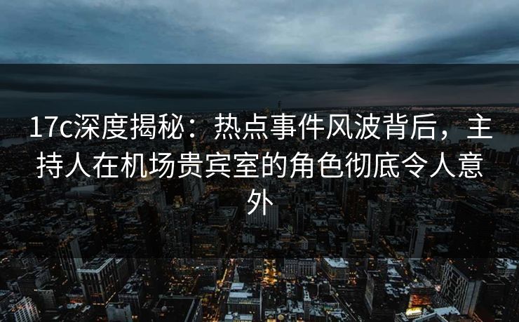 17c深度揭秘：热点事件风波背后，主持人在机场贵宾室的角色彻底令人意外