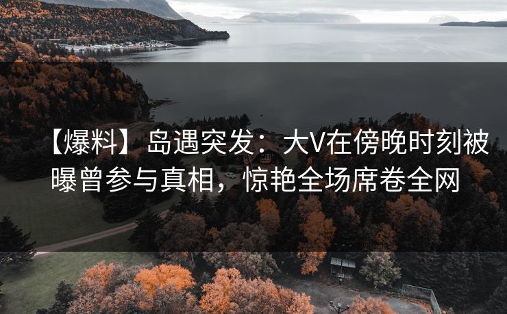 【爆料】岛遇突发：大V在傍晚时刻被曝曾参与真相，惊艳全场席卷全网