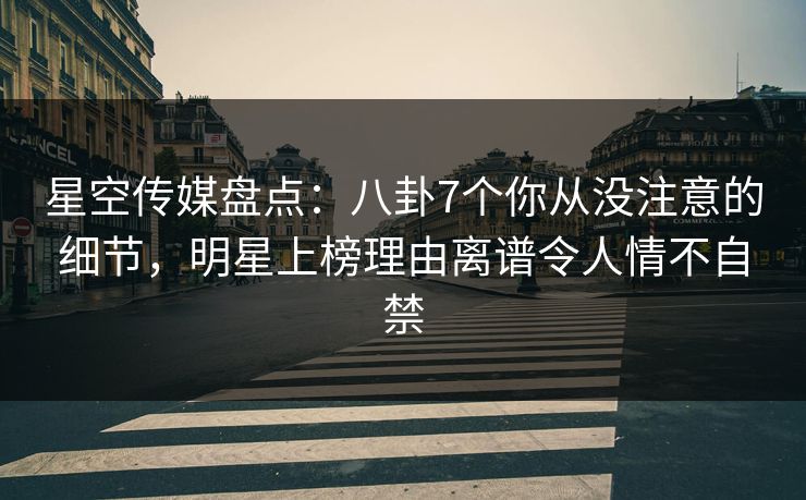 星空传媒盘点：八卦7个你从没注意的细节，明星上榜理由离谱令人情不自禁