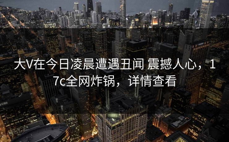大V在今日凌晨遭遇丑闻 震撼人心，17c全网炸锅，详情查看