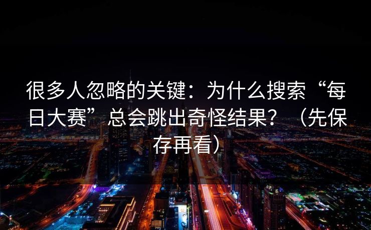 很多人忽略的关键：为什么搜索“每日大赛”总会跳出奇怪结果？（先保存再看）