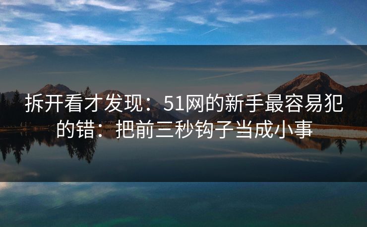 拆开看才发现：51网的新手最容易犯的错：把前三秒钩子当成小事