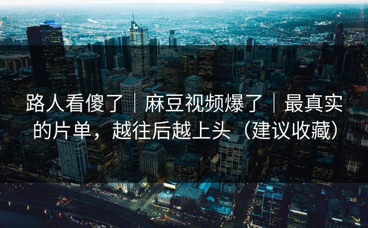路人看傻了｜麻豆视频爆了｜最真实的片单，越往后越上头（建议收藏）