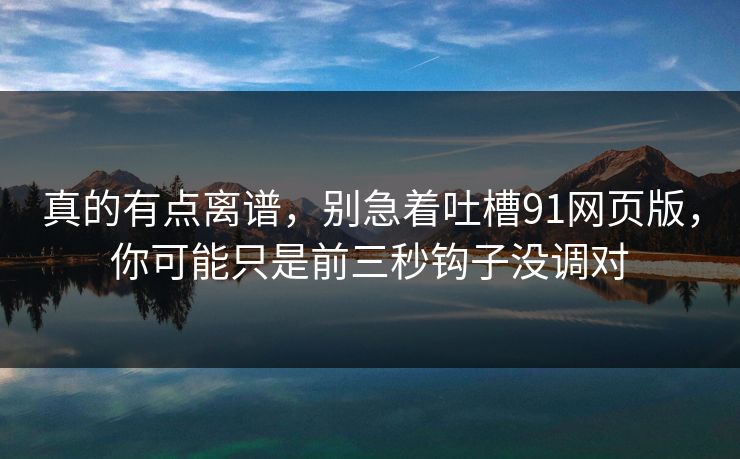 真的有点离谱，别急着吐槽91网页版，你可能只是前三秒钩子没调对