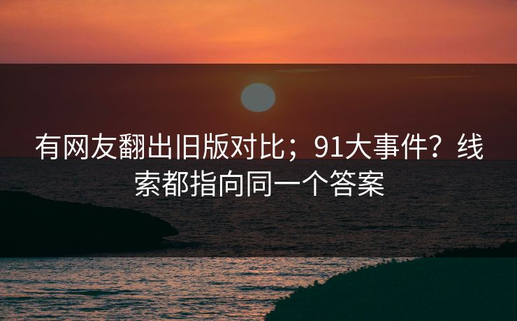 有网友翻出旧版对比;91大事件?线索都指向同一个答案