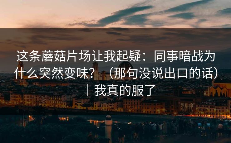 这条蘑菇片场让我起疑：同事暗战为什么突然变味？（那句没说出口的话）｜我真的服了