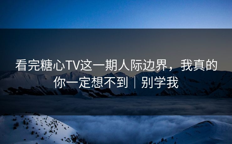 看完糖心TV这一期人际边界，我真的你一定想不到｜别学我