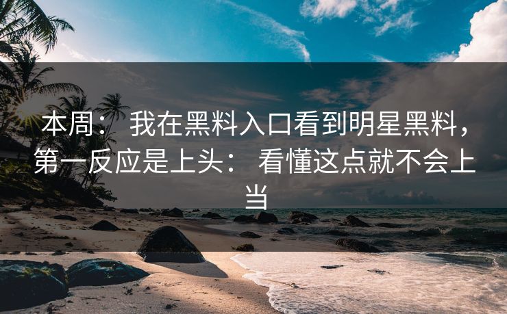 本周： 我在黑料入口看到明星黑料，第一反应是上头： 看懂这点就不会上当