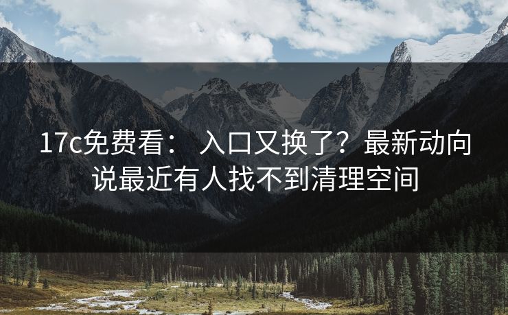 17c免费看： 入口又换了？最新动向说最近有人找不到清理空间