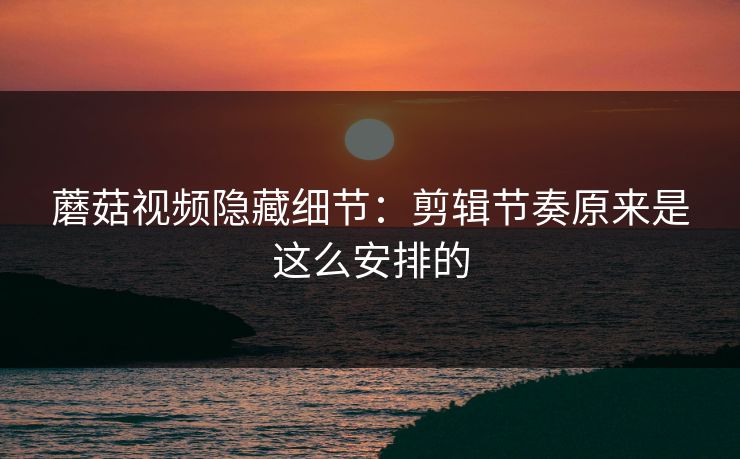 蘑菇视频隐藏细节：剪辑节奏原来是这么安排的