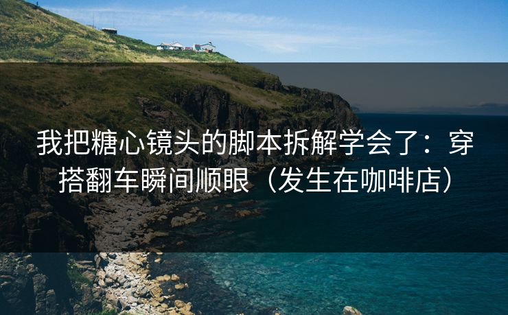 我把糖心镜头的脚本拆解学会了：穿搭翻车瞬间顺眼（发生在咖啡店）