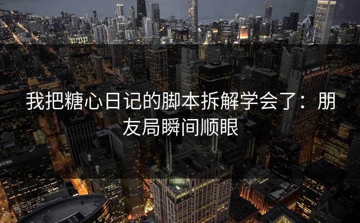 我把糖心日记的脚本拆解学会了：朋友局瞬间顺眼