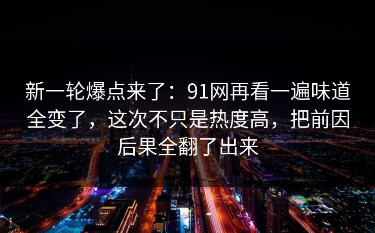 新一轮爆点来了：91网再看一遍味道全变了，这次不只是热度高，把前因后果全翻了出来