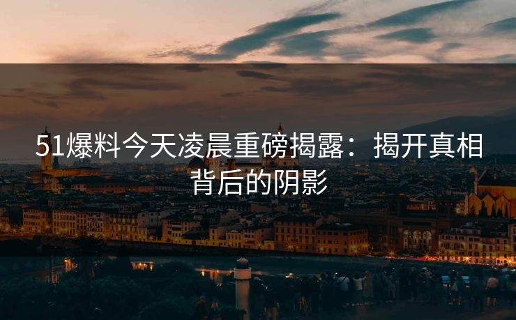 51爆料今天凌晨重磅揭露：揭开真相背后的阴影