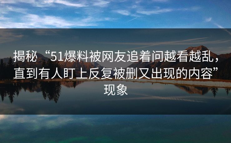 揭秘“51爆料被网友追着问越看越乱，直到有人盯上反复被删又出现的内容”现象