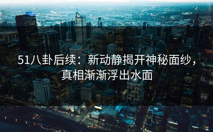 51八卦后续：新动静揭开神秘面纱，真相渐渐浮出水面